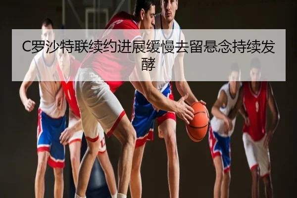 C罗沙特联续约进展缓慢去留悬念持续发酵