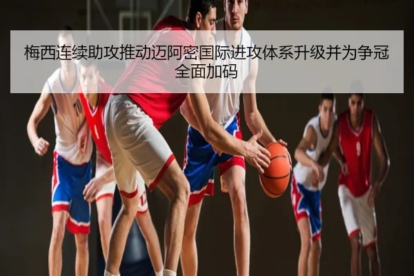 梅西连续助攻推动迈阿密国际进攻体系升级并为争冠全面加码
