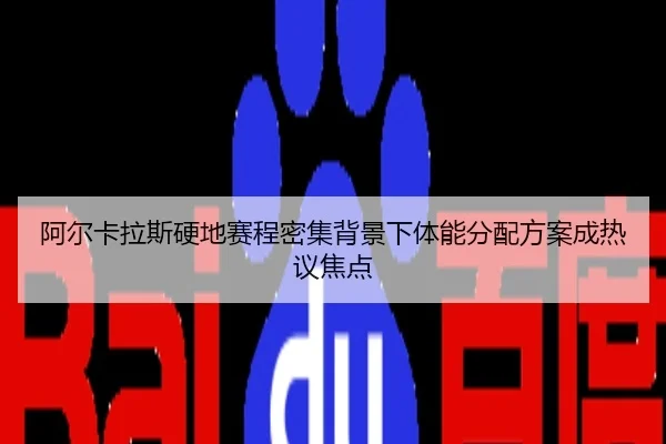 阿尔卡拉斯硬地赛程密集背景下体能分配方案成热议焦点