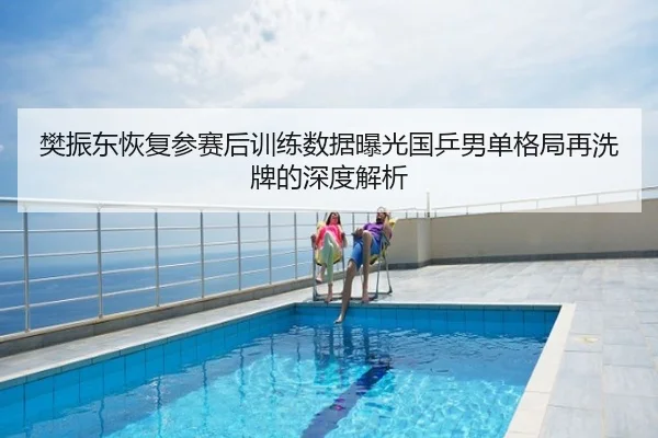 樊振东恢复参赛后训练数据曝光国乒男单格局再洗牌的深度解析