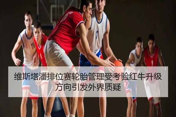 维斯塔潘排位赛轮胎管理受考验红牛升级方向引发外界质疑