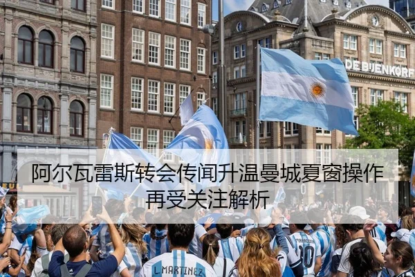 阿尔瓦雷斯转会传闻升温曼城夏窗操作再受关注解析