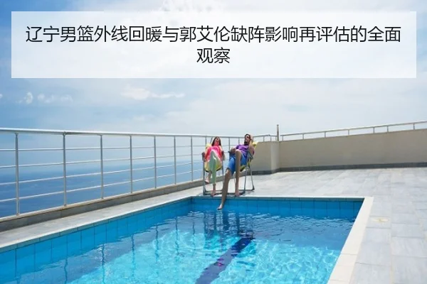 辽宁男篮外线回暖与郭艾伦缺阵影响再评估的全面观察