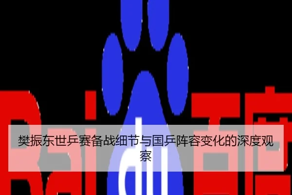 樊振东世乒赛备战细节与国乒阵容变化的深度观察