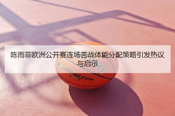 陈雨菲欧洲公开赛连场苦战体能分配策略引发热议与启示