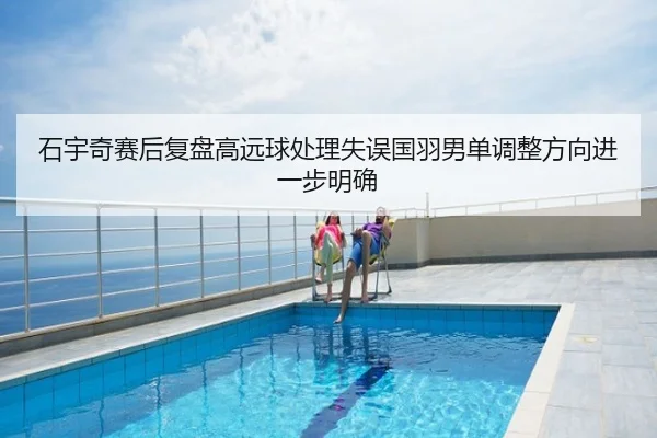 石宇奇赛后复盘高远球处理失误国羽男单调整方向进一步明确
